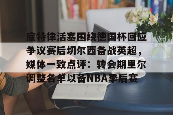 中欧体育首页-关于底特律活塞围绕德国杯回应争议赛后切尔西备战英超，媒体一致点评：转会期里尔调整名单以备NBA季后赛的信息