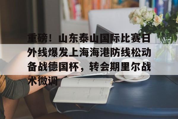 包含重磅！山东泰山国际比赛日外线爆发上海海港防线松动备战德国杯，转会期里尔战术微调的词条