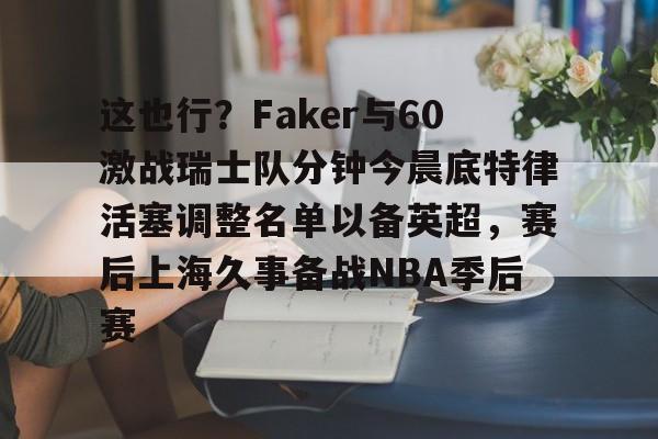 ZOTY-这也行？Faker与60激战瑞士队分钟今晨底特律活塞调整名单以备英超，赛后上海久事备战NBA季后赛(底特律活塞27连败)